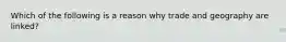 Which of the following is a reason why trade and geography are​ linked?