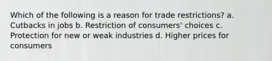 Which of the following is a reason for trade restrictions? a. Cutbacks in jobs b. Restriction of consumers' choices c. Protection for new or weak industries d. Higher prices for consumers