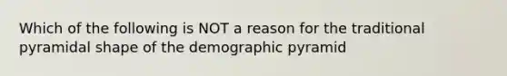 Which of the following is NOT a reason for the traditional pyramidal shape of the demographic pyramid