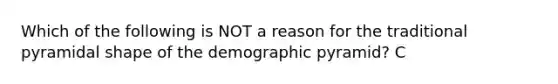 Which of the following is NOT a reason for the traditional pyramidal shape of the demographic pyramid? C