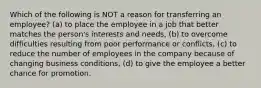 Which of the following is NOT a reason for transferring an employee? (a) to place the employee in a job that better matches the person's interests and needs, (b) to overcome difficulties resulting from poor performance or conflicts, (c) to reduce the number of employees in the company because of changing business conditions, (d) to give the employee a better chance for promotion.