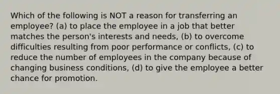 Which of the following is NOT a reason for transferring an employee? (a) to place the employee in a job that better matches the person's interests and needs, (b) to overcome difficulties resulting from poor performance or conflicts, (c) to reduce the number of employees in the company because of changing business conditions, (d) to give the employee a better chance for promotion.