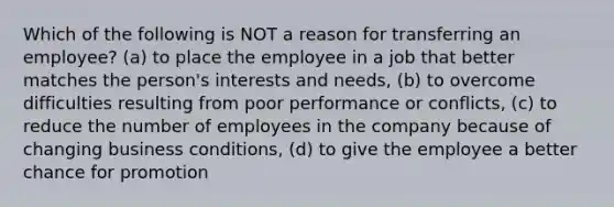 Which of the following is NOT a reason for transferring an employee? (a) to place the employee in a job that better matches the person's interests and needs, (b) to overcome difficulties resulting from poor performance or conflicts, (c) to reduce the number of employees in the company because of changing business conditions, (d) to give the employee a better chance for promotion