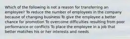 Which of the following is not a reason for transferring an employee? To reduce the number of employees in the company because of changing business To give the employee a better chance for promotion To overcome difficulties resulting from poor performance or conflicts To place the employee in a job that better matches his or her interests and needs