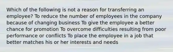 Which of the following is not a reason for transferring an employee? To reduce the number of employees in the company because of changing business To give the employee a better chance for promotion To overcome difficulties resulting from poor performance or conflicts To place the employee in a job that better matches his or her interests and needs