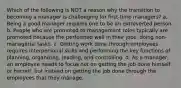 Which of the following is NOT a reason why the transition to becoming a manager is challenging for first-time managers? a. Being a good manager requires one to be an extroverted person. b. People who are promoted to management roles typically are promoted because the performed well in their jobs, doing non-managerial tasks. c. Getting work done through employees requires interpersonal skills and performing the key functions of planning, organizing, leading, and controlling. d. As a manager, an employee needs to focus not on getting the job done himself or herself, but instead on getting the job done through the employees that they manage.