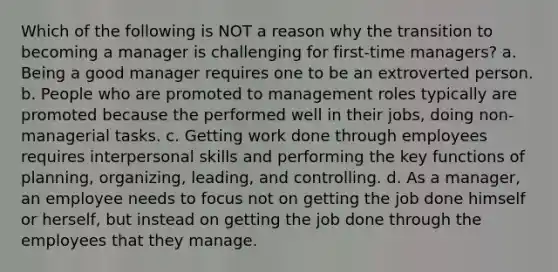 Which of the following is NOT a reason why the transition to becoming a manager is challenging for first-time managers? a. Being a good manager requires one to be an extroverted person. b. People who are promoted to management roles typically are promoted because the performed well in their jobs, doing non-managerial tasks. c. Getting work done through employees requires interpersonal skills and performing the key functions of planning, organizing, leading, and controlling. d. As a manager, an employee needs to focus not on getting the job done himself or herself, but instead on getting the job done through the employees that they manage.