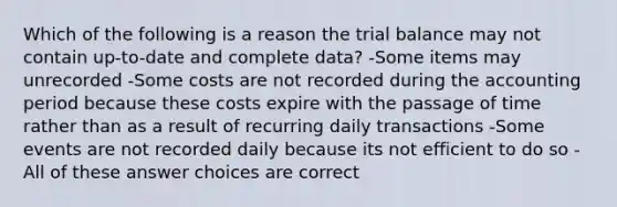 Which of the following is a reason the trial balance may not contain up-to-date and complete data? -Some items may unrecorded -Some costs are not recorded during the accounting period because these costs expire with the passage of time rather than as a result of recurring daily transactions -Some events are not recorded daily because its not efficient to do so -All of these answer choices are correct