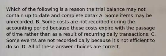 Which of the following is a reason <a href='https://www.questionai.com/knowledge/kroPuglSOF-the-trial-balance' class='anchor-knowledge'>the trial balance</a> may not contain up-to-date and complete data? A. Some items may be unrecorded. B. Some costs are not recorded during the accounting period because these costs expire with the passage of time rather than as a result of recurring daily transactions. C. Some events are not recorded daily because it's not efficient to do so. D. All of these answer choices are correct.