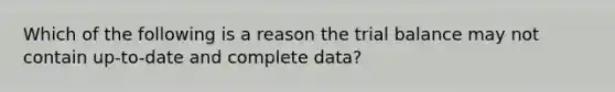 Which of the following is a reason the trial balance may not contain up-to-date and complete data?