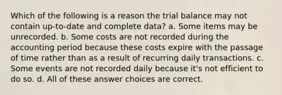 Which of the following is a reason the trial balance may not contain up-to-date and complete data? a. Some items may be unrecorded. b. Some costs are not recorded during the accounting period because these costs expire with the passage of time rather than as a result of recurring daily transactions. c. Some events are not recorded daily because it's not efficient to do so. d. All of these answer choices are correct.