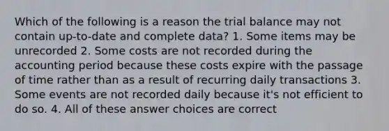 Which of the following is a reason the trial balance may not contain up-to-date and complete data? 1. Some items may be unrecorded 2. Some costs are not recorded during the accounting period because these costs expire with the passage of time rather than as a result of recurring daily transactions 3. Some events are not recorded daily because it's not efficient to do so. 4. All of these answer choices are correct