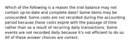 Which of the following is a reason the trial balance may not contain up-to-date and complete data? Some items may be unrecorded. Some costs are not recorded during the accounting period because these costs expire with the passage of time rather than as a result of recurring daily transactions. Some events are not recorded daily because it's not efficient to do so. All of these answer choices are correct.