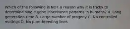 Which of the following is NOT a reason why it is tricky to determine single gene inheritance patterns in humans? A. Long generation time B. Large number of progeny C. No controlled matings D. No pure-breeding lines