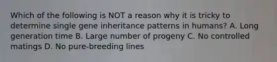 Which of the following is NOT a reason why it is tricky to determine single gene inheritance patterns in humans? A. Long generation time B. Large number of progeny C. No controlled matings D. No pure-breeding lines