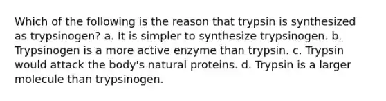 Which of the following is the reason that trypsin is synthesized as trypsinogen? a. It is simpler to synthesize trypsinogen. b. Trypsinogen is a more active enzyme than trypsin. c. Trypsin would attack the body's natural proteins. d. Trypsin is a larger molecule than trypsinogen.