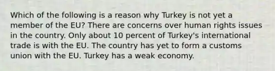 Which of the following is a reason why Turkey is not yet a member of the EU? There are concerns over human rights issues in the country. Only about 10 percent of Turkey's international trade is with the EU. The country has yet to form a customs union with the EU. Turkey has a weak economy.