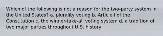 Which of the following is not a reason for the two-party system in the United States? a. plurality voting b. Article I of the Constitution c. the winner-take-all voting system d. a tradition of two major parties throughout U.S. history