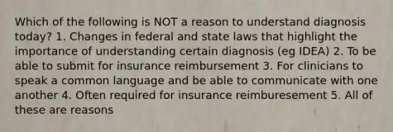 Which of the following is NOT a reason to understand diagnosis today? 1. Changes in federal and state laws that highlight the importance of understanding certain diagnosis (eg IDEA) 2. To be able to submit for insurance reimbursement 3. For clinicians to speak a common language and be able to communicate with one another 4. Often required for insurance reimburesement 5. All of these are reasons