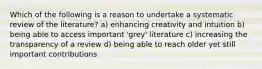 Which of the following is a reason to undertake a systematic review of the literature? a) enhancing creativity and intuition b) being able to access important 'grey' literature c) increasing the transparency of a review d) being able to reach older yet still important contributions