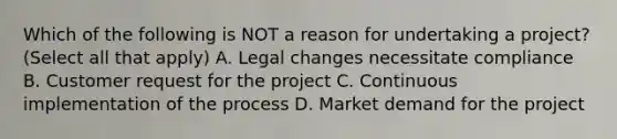 Which of the following is NOT a reason for undertaking a project? (Select all that apply) A. Legal changes necessitate compliance B. Customer request for the project C. Continuous implementation of the process D. Market demand for the project