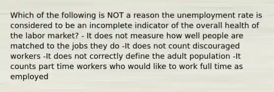 Which of the following is NOT a reason the unemployment rate is considered to be an incomplete indicator of the overall health of the labor market? - It does not measure how well people are matched to the jobs they do -It does not count discouraged workers -It does not correctly define the adult population -It counts part time workers who would like to work full time as employed