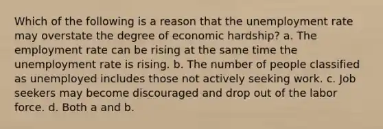 Which of the following is a reason that the unemployment rate may overstate the degree of economic hardship? a. The employment rate can be rising at the same time the unemployment rate is rising. b. The number of people classified as unemployed includes those not actively seeking work. c. Job seekers may become discouraged and drop out of the labor force. d. Both a and b.