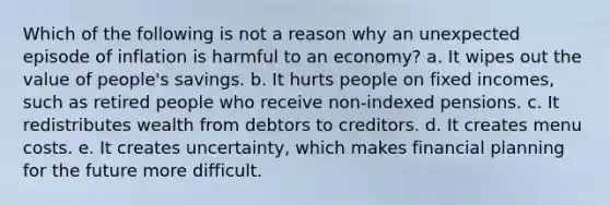 Which of the following is not a reason why an unexpected episode of inflation is harmful to an economy? a. It wipes out the value of people's savings. b. It hurts people on fixed incomes, such as retired people who receive non-indexed pensions. c. It redistributes wealth from debtors to creditors. d. It creates menu costs. e. It creates uncertainty, which makes financial planning for the future more difficult.