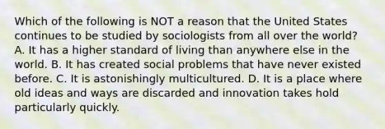 Which of the following is NOT a reason that the United States continues to be studied by sociologists from all over the world? A. It has a higher standard of living than anywhere else in the world. B. It has created social problems that have never existed before. C. It is astonishingly multicultured. D. It is a place where old ideas and ways are discarded and innovation takes hold particularly quickly.