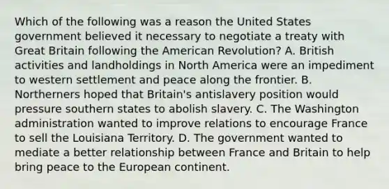 Which of the following was a reason the United States government believed it necessary to negotiate a treaty with Great Britain following the American Revolution? A. British activities and landholdings in North America were an impediment to western settlement and peace along the frontier. B. Northerners hoped that Britain's antislavery position would pressure southern states to abolish slavery. C. The Washington administration wanted to improve relations to encourage France to sell the Louisiana Territory. D. The government wanted to mediate a better relationship between France and Britain to help bring peace to the European continent.