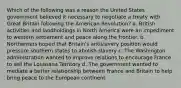 Which of the following was a reason the United States government believed it necessary to negotiate a treaty with Great Britain following the American Revolution? a. British activities and landholdings in North America were an impediment to western settlement and peace along the frontier. b. Northerners hoped that Britain's antislavery position would pressure southern states to abolish slavery c. The Washington administration wanted to improve relations to encourage France to sell the Louisiana Territory d. The government wanted to mediate a better relationship between France and Britain to help bring peace to the European continent