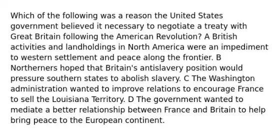 Which of the following was a reason the United States government believed it necessary to negotiate a treaty with Great Britain following the American Revolution? A British activities and landholdings in North America were an impediment to western settlement and peace along the frontier. B Northerners hoped that Britain's antislavery position would pressure southern states to abolish slavery. C The Washington administration wanted to improve relations to encourage France to sell the Louisiana Territory. D The government wanted to mediate a better relationship between France and Britain to help bring peace to the European continent.