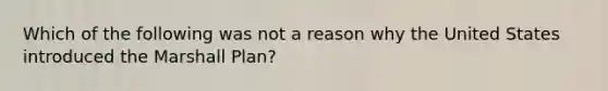 Which of the following was not a reason why the United States introduced the Marshall Plan?