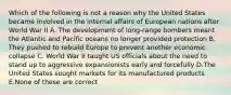 Which of the following is not a reason why the United States became involved in the internal affairs of European nations after World War II A. The development of long-range bombers meant the Atlantic and Pacific oceans no longer provided protection B. They pushed to rebuild Europe to prevent another economic collapse C. World War II taught US officials about the need to stand up to aggressive expansionists early and forcefully D.The United States sought markets for its manufactured products E.None of these are correct