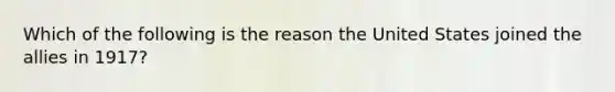 Which of the following is the reason the United States joined the allies in 1917?