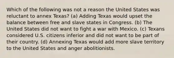 Which of the following was not a reason the United States was reluctant to annex Texas? (a) Adding Texas would upset the balance between free and slave states in Congress. (b) The United States did not want to fight a war with Mexico. (c) Texans considered U.S. citizens inferior and did not want to be part of their country. (d) Annexing Texas would add more slave territory to the United States and anger abolitionists.