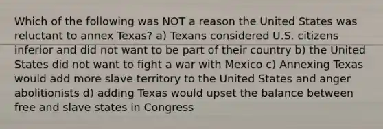 Which of the following was NOT a reason the United States was reluctant to annex Texas? a) Texans considered U.S. citizens inferior and did not want to be part of their country b) the United States did not want to fight a war with Mexico c) Annexing Texas would add more slave territory to the United States and anger abolitionists d) adding Texas would upset the balance between free and slave states in Congress