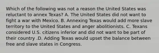 Which of the following was not a reason the United States was reluctant to annex Texas? A. The United States did not want to fight a war with Mexico. B. Annexing Texas would add more slave territory to the United States and anger abolitionists. C. Texans considered U.S. citizens inferior and did not want to be part of their country .D. Adding Texas would upset the balance between free and slave states in Congress.