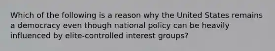 Which of the following is a reason why the United States remains a democracy even though national policy can be heavily influenced by elite-controlled interest groups?