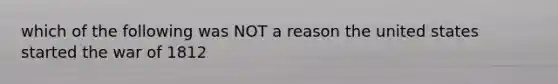 which of the following was NOT a reason the united states started the war of 1812