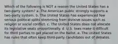 Which of the following is NOT a reason the United States has a two-party system? a. The American public strongly supports a two-party system. b. The United States has experienced few serious political splits stemming from divisive issues such as religion or social conflict. c. The United States does not allocate its legislative seats proportionally. d. U.S. laws make it difficult for third parties to get placed on the ballot. e. The United States has rules that often keep third-party candidates out of debates.