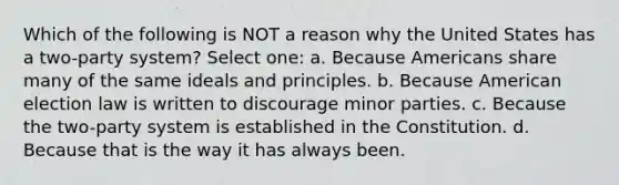 Which of the following is NOT a reason why the United States has a two-party system? Select one: a. Because Americans share many of the same ideals and principles. b. Because American election law is written to discourage minor parties. c. Because the two-party system is established in the Constitution. d. Because that is the way it has always been.