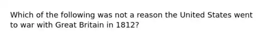 Which of the following was not a reason the United States went to war with Great Britain in 1812?