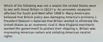 Which of the following was not a reason the United States went to war with Great Britain in 1812? a. An economic recession affected the South and West after 1808 b. Many Americans believed that British policy was damaging America's economy c. President Madison's believed that Britain wished to eliminate the United States as an economic rival d. New England merchants wanted the government to protect their shipping e. Britain was impressing American sailors and violating American neutral rights