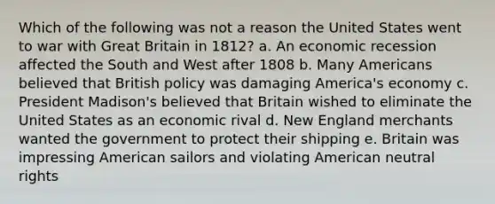 Which of the following was not a reason the United States went to war with Great Britain in 1812? a. An economic recession affected the South and West after 1808 b. Many Americans believed that British policy was damaging America's economy c. President Madison's believed that Britain wished to eliminate the United States as an economic rival d. New England merchants wanted the government to protect their shipping e. Britain was impressing American sailors and violating American neutral rights