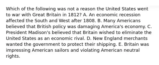 Which of the following was not a reason the United States went to war with Great Britain in 1812? A. An economic recession affected the South and West after 1808. B. Many Americans believed that British policy was damaging America's economy. C. President Madison's believed that Britain wished to eliminate the United States as an economic rival. D. New England merchants wanted the government to protect their shipping. E. Britain was impressing American sailors and violating American neutral rights.