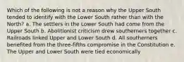 Which of the following is not a reason why the Upper South tended to identify with the Lower South rather than with the North? a. The settlers in the Lower South had come from the Upper South b. Abolitionist criticism drew southerners together c. Railroads linked Upper and Lower South d. All southerners benefited from the three-fifths compromise in the Constitution e. The Upper and Lower South were tied economically