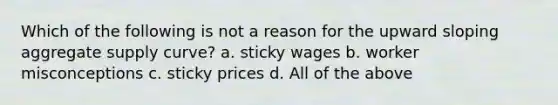 Which of the following is not a reason for the upward sloping aggregate supply curve? a. sticky wages b. worker misconceptions c. sticky prices d. All of the above