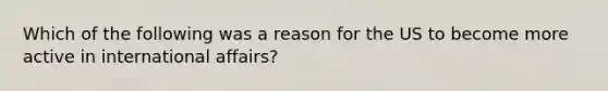 Which of the following was a reason for the US to become more active in international affairs?