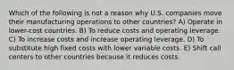 Which of the following is not a reason why U.S. companies move their manufacturing operations to other countries? A) Operate in lower-cost countries. B) To reduce costs and operating leverage. C) To increase costs and increase operating leverage. D) To substitute high fixed costs with lower variable costs. E) Shift call centers to other countries because it reduces costs.